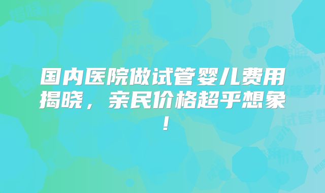 国内医院做试管婴儿费用揭晓，亲民价格超乎想象！