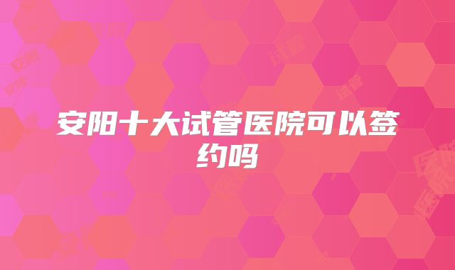 安阳十大试管医院可以签约吗