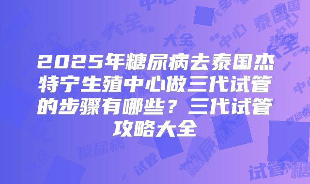 2025年糖尿病去泰国杰特宁生殖中心做三代试管的步骤有哪些?三代试管攻略大全