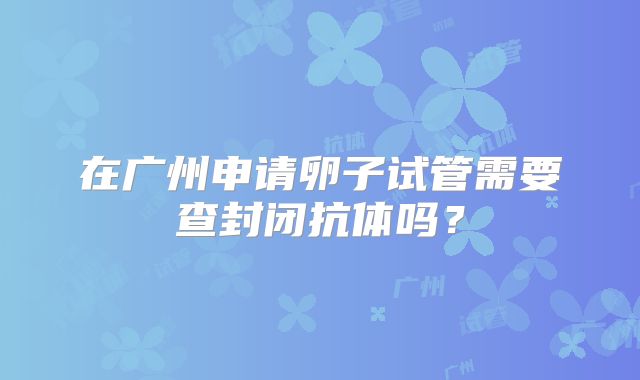 在广州申请卵子试管需要查封闭抗体吗?