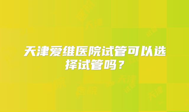 天津爱维医院试管可以选择试管吗?