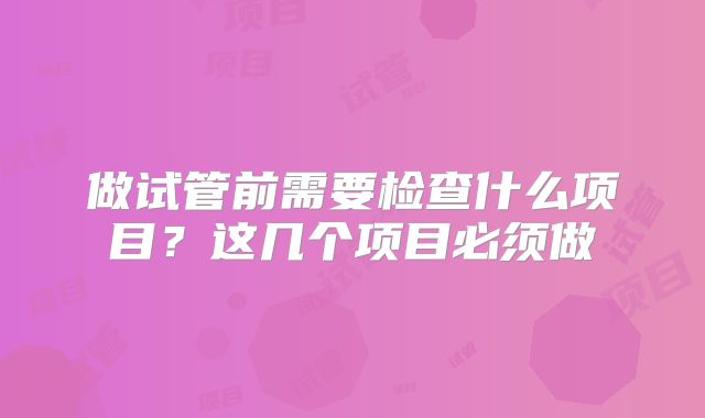 做试管前需要检查什么项目？这几个项目必须做