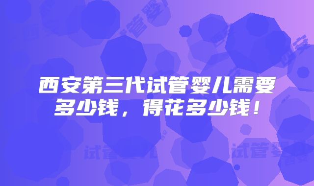西安第三代试管婴儿需要多少钱，得花多少钱！