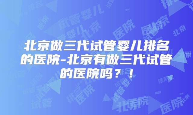 北京做三代试管婴儿排名的医院-北京有做三代试管的医院吗？！