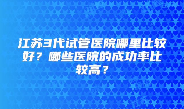 江苏3代试管医院哪里比较好?哪些医院的成功率比较高?