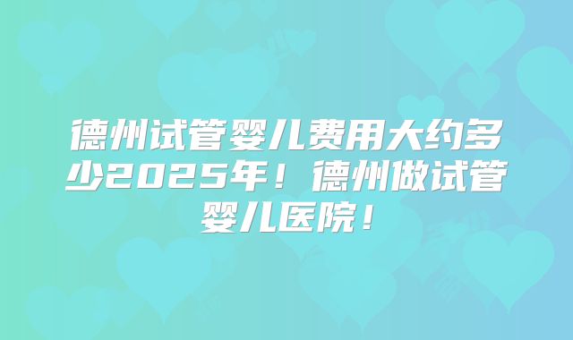 德州试管婴儿费用大约多少2025年！德州做试管婴儿医院！