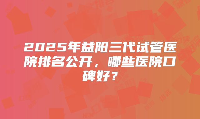 2025年益阳三代试管医院排名公开，哪些医院口碑好？