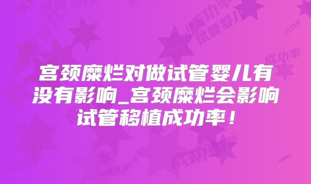 宫颈糜烂对做试管婴儿有没有影响_宫颈糜烂会影响试管移植成功率！