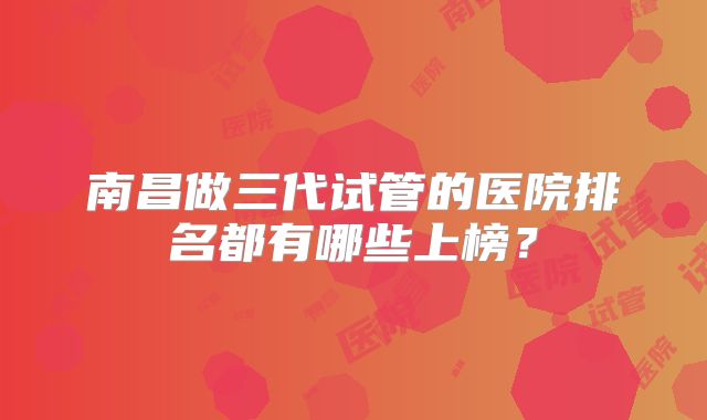 南昌做三代试管的医院排名都有哪些上榜？