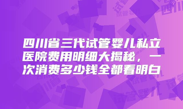 四川省三代试管婴儿私立医院费用明细大揭秘，一次消费多少钱全都看明白