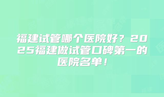 福建试管哪个医院好？2025福建做试管口碑第一的医院名单！
