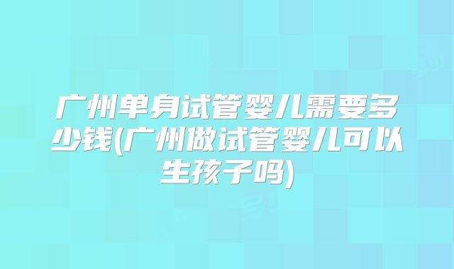 广州单身试管婴儿需要多少钱(广州做试管婴儿可以生孩子吗)