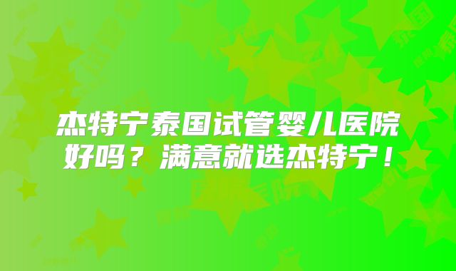 杰特宁泰国试管婴儿医院好吗?满意就选杰特宁!
