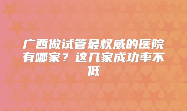 广西做试管最权威的医院有哪家?这几家成功率不低