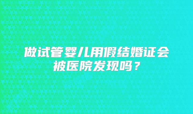 做试管婴儿用假结婚证会被医院发现吗?