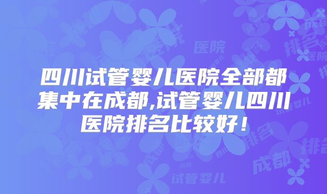 四川试管婴儿医院全部都集中在成都,试管婴儿四川医院排名比较好！