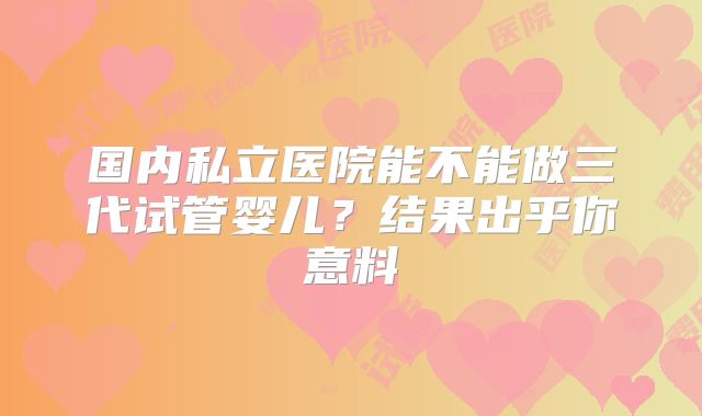 国内私立医院能不能做三代试管婴儿?结果出乎你意料