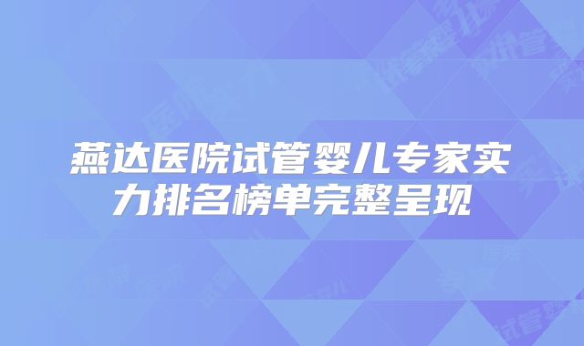 燕达医院试管婴儿专家实力排名榜单完整呈现