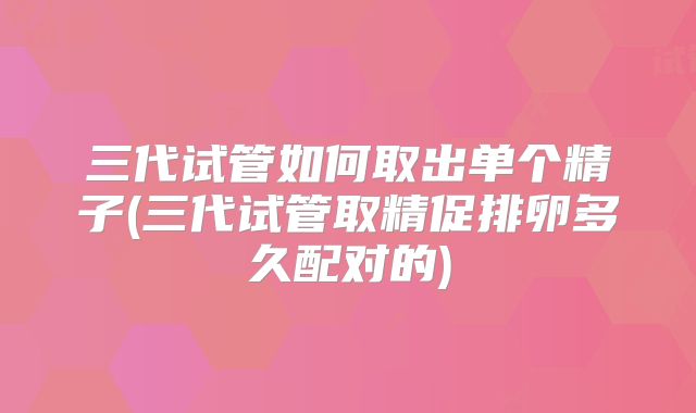 三代试管如何取出单个精子(三代试管取精促排卵多久配对的)
