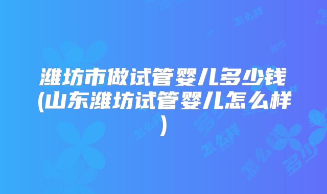 潍坊市做试管婴儿多少钱(山东潍坊试管婴儿怎么样)