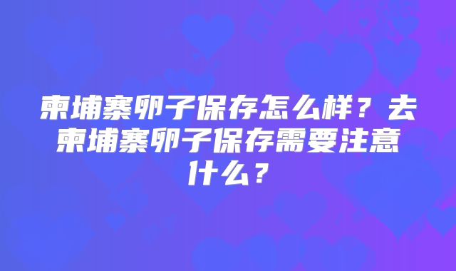 柬埔寨卵子保存怎么样?去柬埔寨卵子保存需要注意什么?