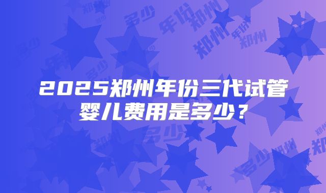2025郑州年份三代试管婴儿费用是多少？
