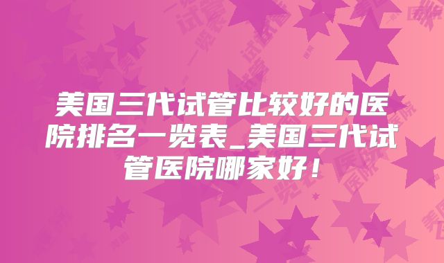 美国三代试管比较好的医院排名一览表_美国三代试管医院哪家好！
