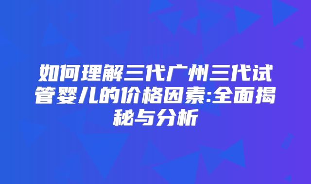 如何理解三代广州三代试管婴儿的价格因素:全面揭秘与分析