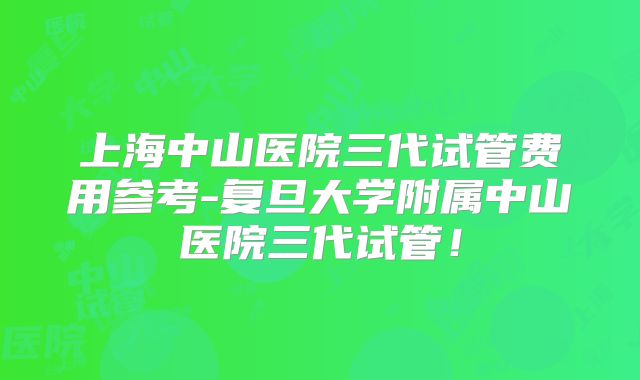上海中山医院三代试管费用参考-复旦大学附属中山医院三代试管！
