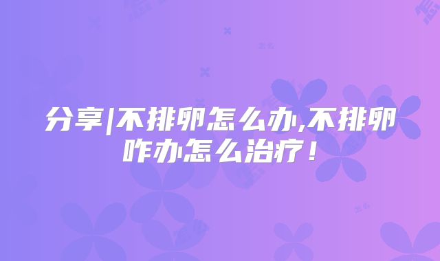 分享|不排卵怎么办,不排卵咋办怎么治疗！