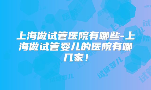 上海做试管医院有哪些-上海做试管婴儿的医院有哪几家!