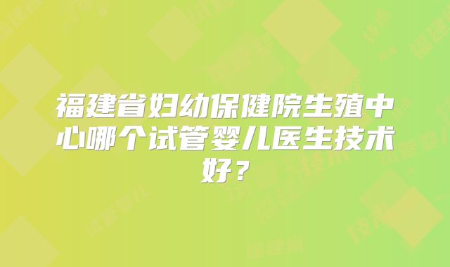 福建省妇幼保健院生殖中心哪个试管婴儿医生技术好?