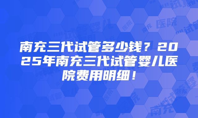 南充三代试管多少钱？2025年南充三代试管婴儿医院费用明细！