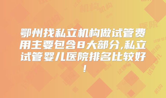 鄂州找私立机构做试管费用主要包含8大部分,私立试管婴儿医院排名比较好！