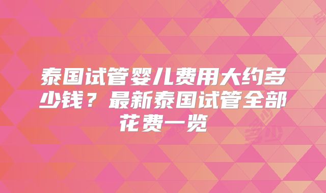 泰国试管婴儿费用大约多少钱？最新泰国试管全部花费一览