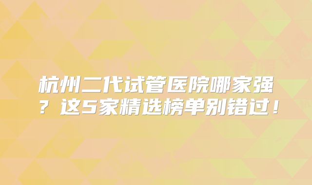 杭州二代试管医院哪家强?这5家精选榜单别错过!