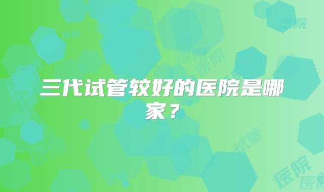 三代试管较好的医院是哪家?