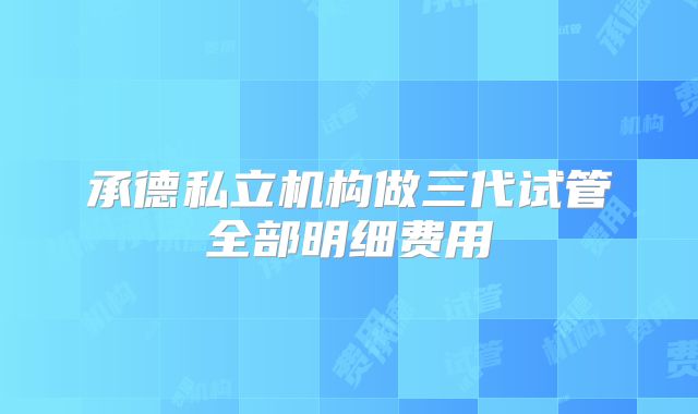 承德私立机构做三代试管全部明细费用