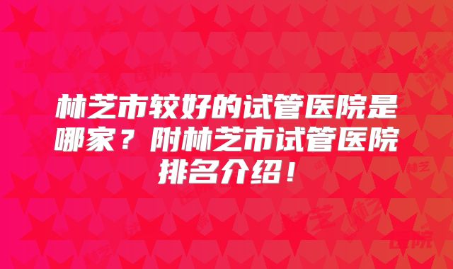林芝市较好的试管医院是哪家？附林芝市试管医院排名介绍！