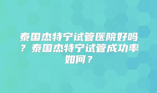 泰国杰特宁试管医院好吗？泰国杰特宁试管成功率如何？
