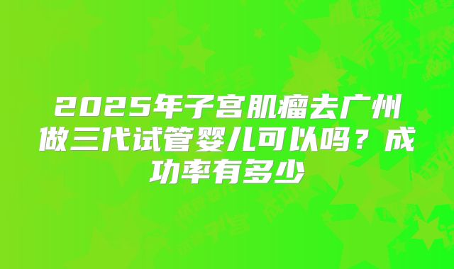 2025年子宫肌瘤去广州做三代试管婴儿可以吗？成功率有多少