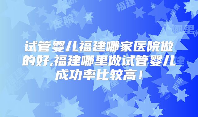 试管婴儿福建哪家医院做的好,福建哪里做试管婴儿成功率比较高！