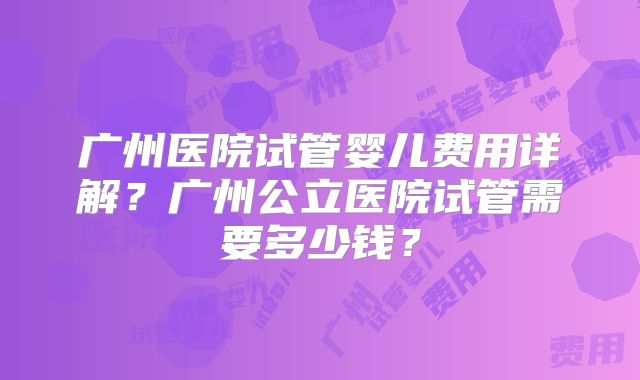 广州医院试管婴儿费用详解？广州公立医院试管需要多少钱？