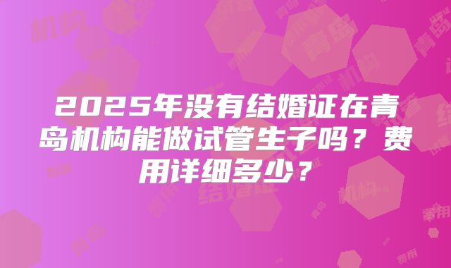 2025年没有结婚证在青岛机构能做试管生子吗?费用详细多少?