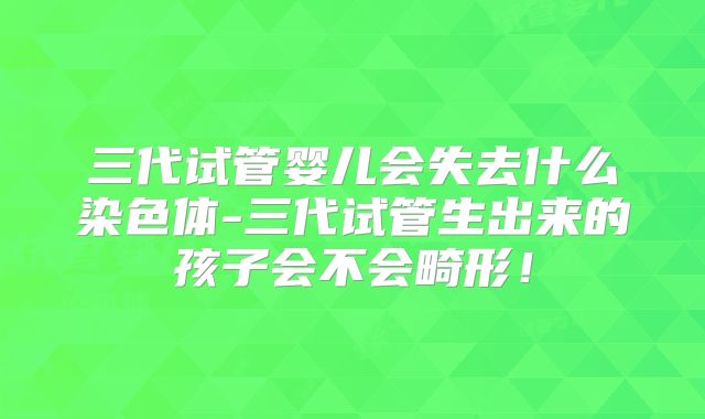 三代试管婴儿会失去什么染色体-三代试管生出来的孩子会不会畸形!