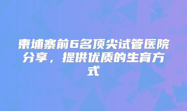 柬埔寨前6名顶尖试管医院分享，提供优质的生育方式