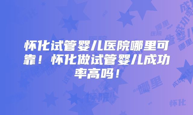 怀化试管婴儿医院哪里可靠！怀化做试管婴儿成功率高吗！