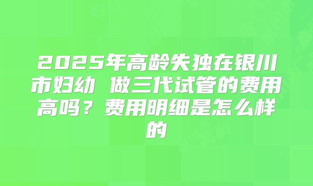 2025年高龄失独在银川市妇幼 做三代试管的费用高吗？费用明细是怎么样的