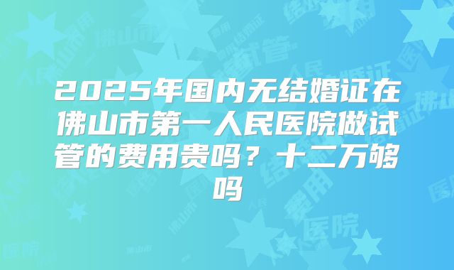 2025年国内无结婚证在佛山市第一人民医院做试管的费用贵吗？十二万够吗