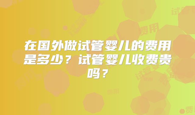在国外做试管婴儿的费用是多少？试管婴儿收费贵吗？